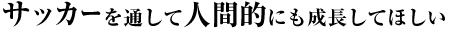 サッカーを通して人間的にも成長してほしい